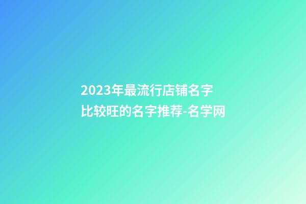 2023年最流行店铺名字 比较旺的名字推荐-名学网-第1张-店铺起名-玄机派